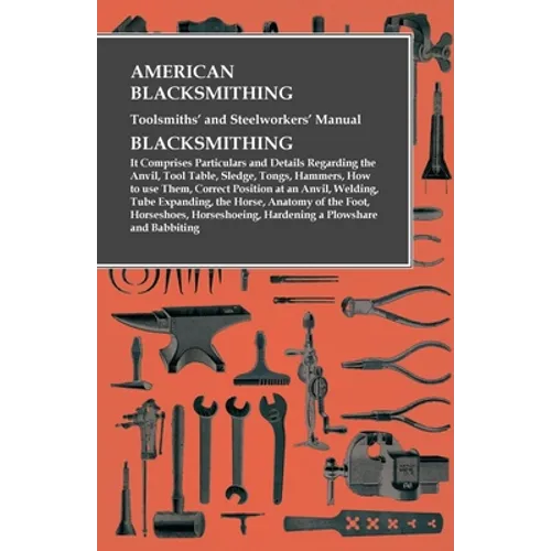 American Blacksmithing, Toolsmiths' and Steelworkers' Manual - It Comprises Particulars and Details Regarding: the Anvil, Tool Table, Sledge, Tongs, H