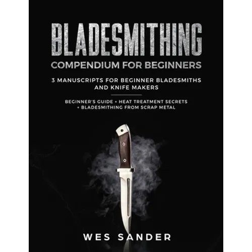 Bladesmithing: Bladesmithing Compendium for Beginners: Beginner's Guide + Heat Treatment Secrets + Bladesmithing from Scrap Metal: 3 Manuscripts for B