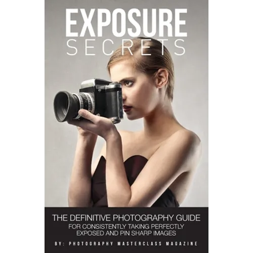 Exposure Secrets: The Definitive Photography Guide For Consistently Taking Perfectly Exposed And Pin Sharp Images