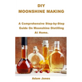 DIY Moonshine Making: A Comprehensive Step-by-Step Guide On Moonshine Distilling At Home.