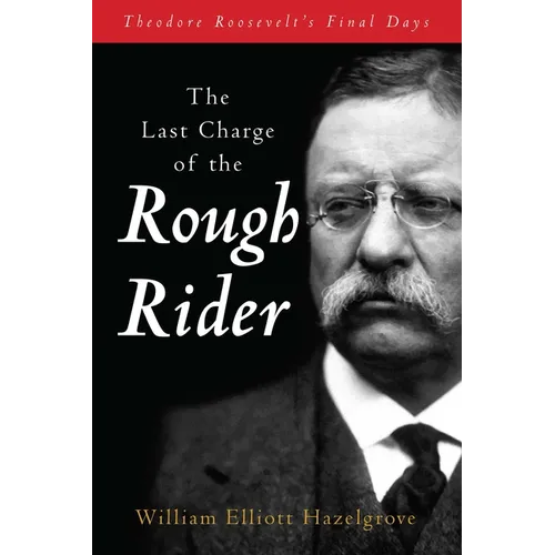 The Last Charge of the Rough Rider: Theodore Roosevelt's Final Days