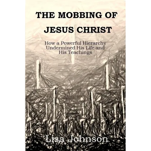 The Mobbing Of Jesus Christ: How a Powerful Hierarchy Undermined His Life and His Teachings