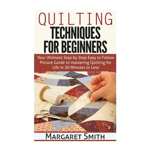 Quilting: Techniques for Beginners: Your Ultimate Step by Step Easy to Follow Picture Guide to Mastering Quilting for Life in 20 Minutes or Less
