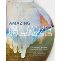 Amazing Glaze: Techniques, Recipes, Finishing, and Firing