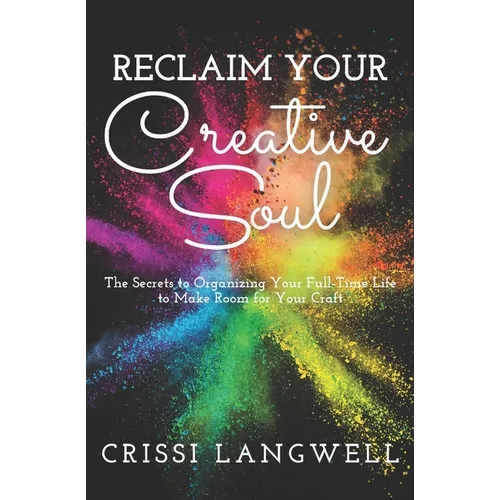 Reclaim Your Creative Soul: The secrets to organizing your full-time life to make room for your craft