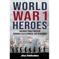 World War 1 Heroes: Unforgettable Tales of Courage, Selflessness, and Resilience