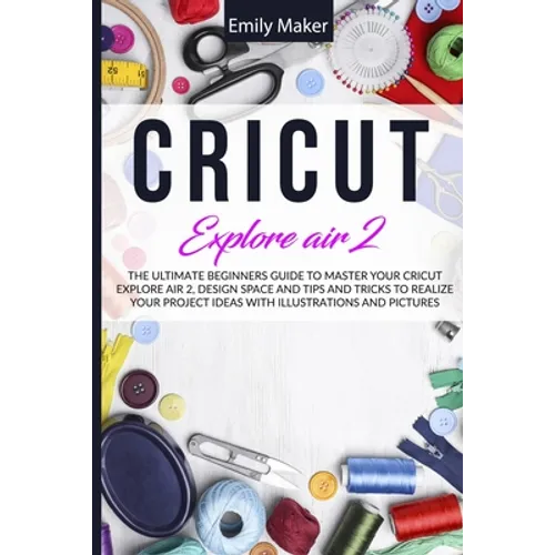 Cricut Explore Air 2: The Ultimate Beginners Guide to Master Your Cricut Explore Air 2, Design Space and Tips and Tricks to Realize Your Project Ideas