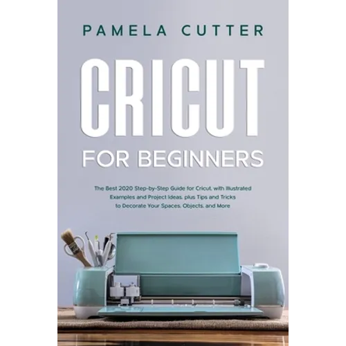 Cricut For Beginners: The Best 2020 Step-by-Step Guide for Cricut, with Illustrated Examples and Project Ideas, plus Tips and Tricks to Deco