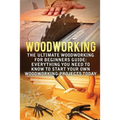 Woodworking: The Ultimate Woodworking For Beginners Guide: Everything You Need To Know To Start Your Own Woodworking Projects Today