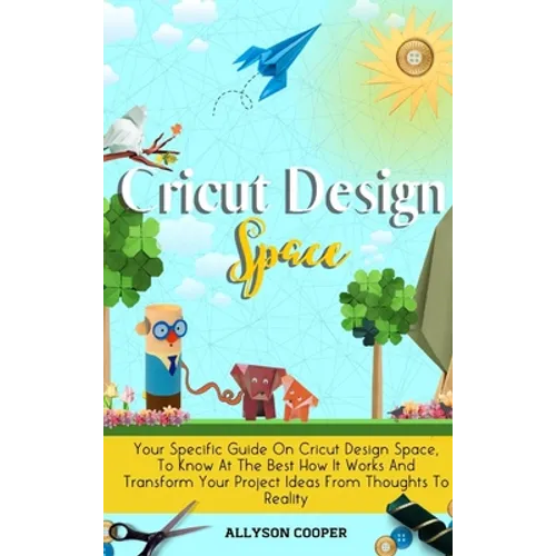 Cricut Design Space: Your Specific Guide On Cricut Design Space, To Know At The Best How It Works And Transform Your Project Ideas From Thoughts To Re
