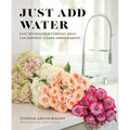 Just Add Water: Easy Techniques and Everyday Ideas for Inspiring Flower Arrangements