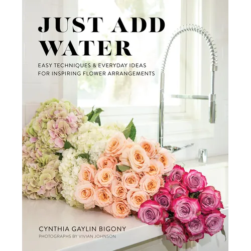 Just Add Water: Easy Techniques and Everyday Ideas for Inspiring Flower Arrangements