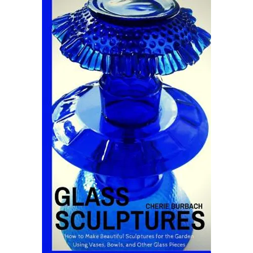 Glass Sculptures: How to Make Beautiful Sculptures for the Garden Using Vases, Bowls, and Other Glass Pieces