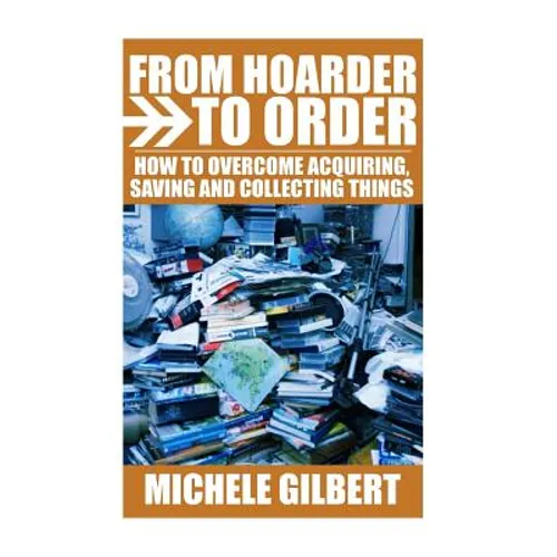 From Hoarder To Order: How To Stop Acquiring, Saving and Collecting Things
