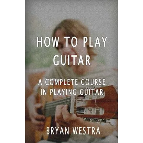 How To Play Guitar: A Complete Course In Playing Guitar