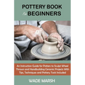 Pottery Book for Beginners: An Instruction Guide for Potters to Sculpt Wheel Thrown and Handbuilding Ceramic Projects With Tips, Techniques and Potter