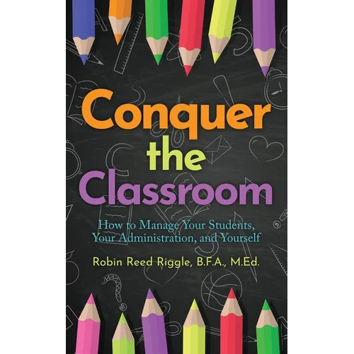 Conquer The Classroom: How to Manage Your Students, Your Administration, and Yourself