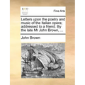 Letters Upon the Poetry and Music of the Italian Opera; Addressed to a Friend. by the Late MR John Brown, ...