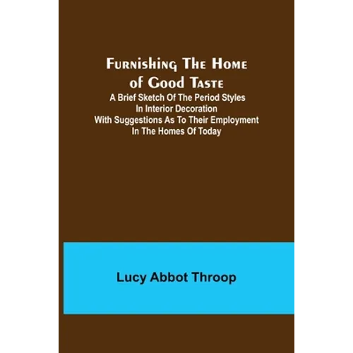 Furnishing the Home of Good Taste: A Brief Sketch of the Period Styles in Interior Decoration with Suggestions as to Their Employment in the Homes of