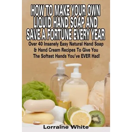 How To Make Your Own Liquid Hand Soap & Save A Fortune Every Year: Over 40 Insanely Easy Natural Hand Soap & Hand Cream Recipes To Give You The Softes