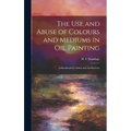 The Use and Abuse of Colours and Mediums in Oil Painting: A Handbook for Artists and Art Students