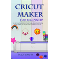Cricut Maker for Beginners: A Comprehensive Guide on How to Use the Cricut Maker Machine, Master Design Space, Create Exciting Cricut Projects; Wi