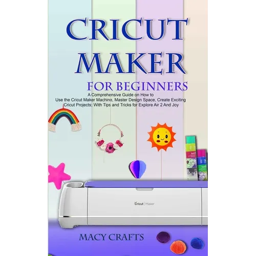 Cricut Maker for Beginners: A Comprehensive Guide on How to Use the Cricut Maker Machine, Master Design Space, Create Exciting Cricut Projects; Wi