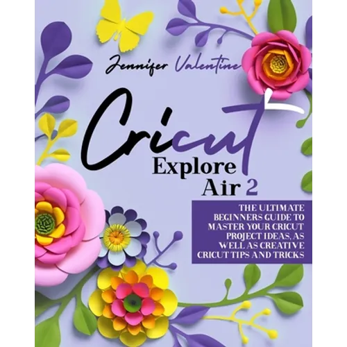 Cricut Explore Air 2: The Ultimate Beginners Guide to Master Your Cricut: Project Ideas, As Well As Creative Cricut Tips and Tricks