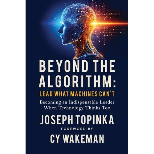 Beyond the Algorithm: Lead What Machines Can't: Becoming an Indispensable Leader When Technology Thinks Too