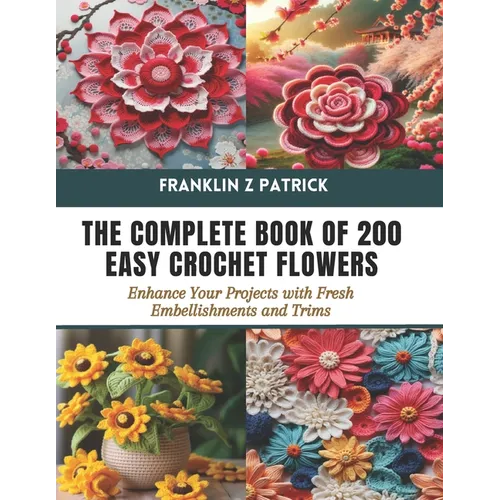 The Complete Book of 200 Easy Crochet Flowers: Enhance Your Projects with Fresh Embellishments and Trims