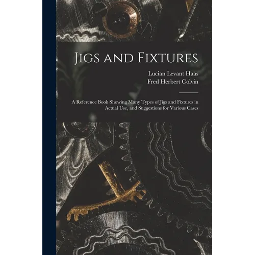 Jigs and Fixtures: A Reference Book Showing Many Types of Jigs and Fixtures in Actual Use, and Suggestions for Various Cases