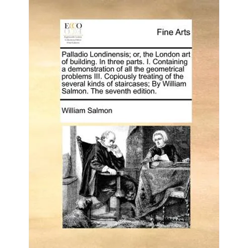 Palladio Londinensis; Or, the London Art of Building. in Three Parts. I. Containing a Demonstration of All the Geometrical Problems III. Copiously Tre