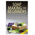 Soap Making for Beginners: A Guide to Making Natural Homemade Soaps from Scratch, Includes Recipes and Step by Step Processes for Making Soaps