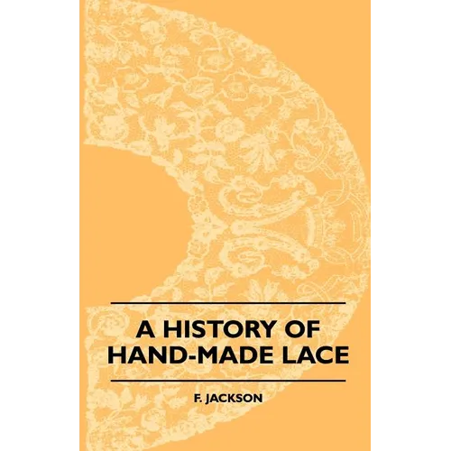 A History Of Hand-Made Lace - Dealing With The Origin Of Lace, The Growth Of The Great Lace Centres, The Mode Manufacture, The Methods Of Distinguishi