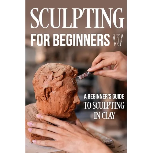 Sculpting for Beginners: A Beginner's Guide to Sculpting In Clay: Guide to Sculpt Clay