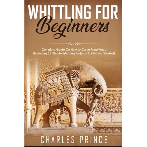 Whittling For Beginners: Complete Guide On How to Carve From Wood (Including 52 Simple Whittling Projects To Get You Started)