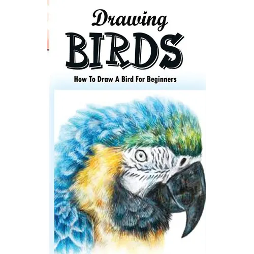 Drawing Birds: How To Draw A Bird For Beginners: How To Draw Birds Step By Step Guided Book