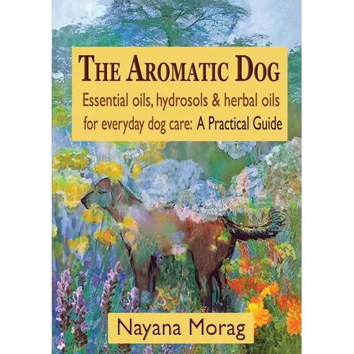 The Aromatic Dog - Essential oils, hydrosols, & herbal oils for everyday dog care: A Practical Guide