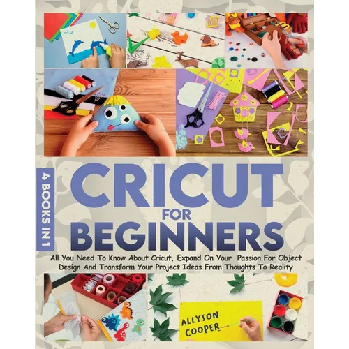 Cricut For Beginners: 4 books in 1 All You Need To Know About Cricut, Expand On Your Passion For Object Design And Transform Your Project Ideas From T