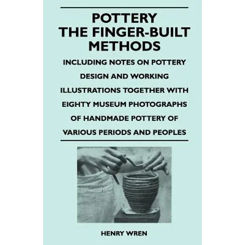 Pottery - The Finger-Built Methods - Including Notes on Pottery Design and Working Illustrations Together with Eighty Museum Photographs of Handmade P