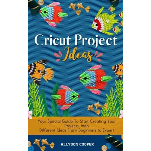 Cricut Project Ideas: Your Special Guide To Start Creating Your Projects, With Different Ideas From Beginners to Expert