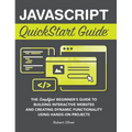 JavaScript QuickStart Guide: The Simplified Beginner's Guide to Building Interactive Websites and Creating Dynamic Functionality Using Hands-On Projec