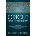 Cricut For Beginners: A Beginner's Guide to Mastering Your Cricut Machine. A Step-by-Step Guide with Illustrated and Detailed Practical Exam