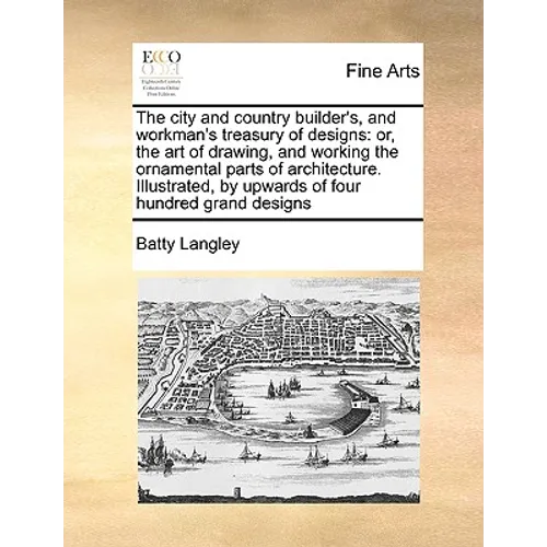 The City and Country Builder's, and Workman's Treasury of Designs: Or, the Art of Drawing, and Working the Ornamental Parts of Architecture. Illustrat