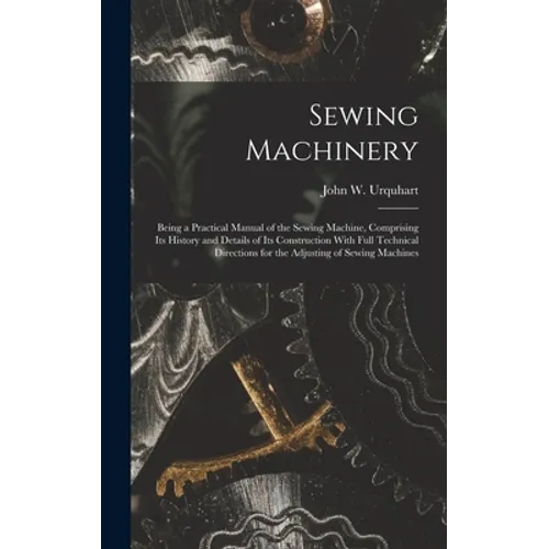Sewing Machinery: Being a Practical Manual of the Sewing Machine, Comprising Its History and Details of Its Construction With Full Techn