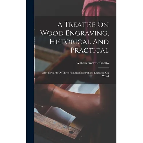 A Treatise On Wood Engraving, Historical And Practical: With Upwards Of Three Hundred Illustrations Engraved On Wood