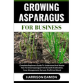 Growing Asparagus for Business: Complete Beginners Guide To Understand And Master How To Grow Asparagus From Scratch (Cultivation, Care, Management, H