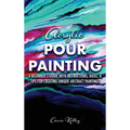 Acrylic Pour Painting: A Beginner's Guide with Instructions, Ideas, and Tips for Creating Unique Abstract Paintings