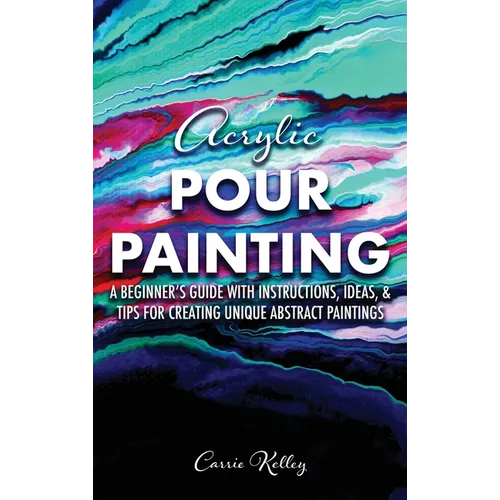 Acrylic Pour Painting: A Beginner's Guide with Instructions, Ideas, and Tips for Creating Unique Abstract Paintings
