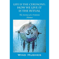Life Is the Ceremony: How We Live It Is the Ritual - The Journey of a Feminine Shaman